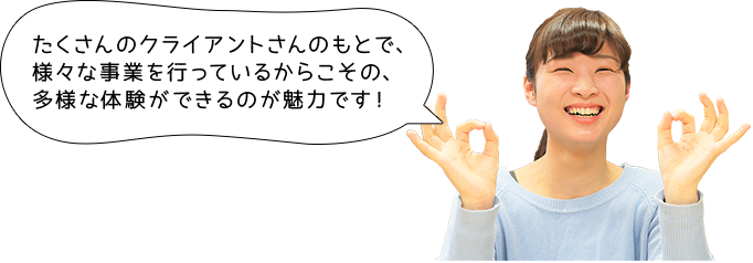 たくさんのクライアントさんのもとで、様々な事業を行っているからこその、多様な体験ができるのが魅力です！